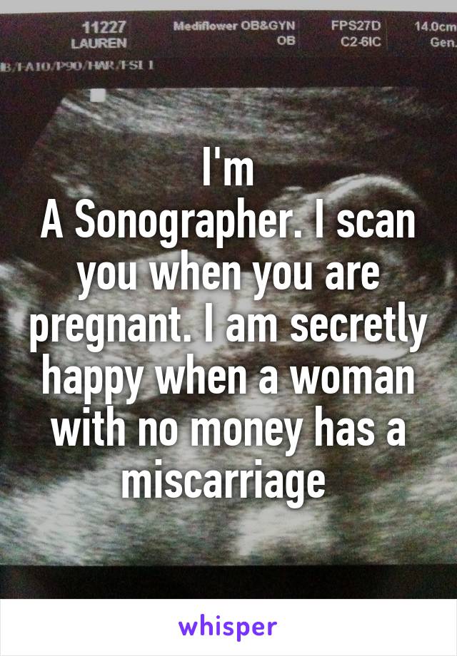 I'm
A Sonographer. I scan you when you are pregnant. I am secretly happy when a woman with no money has a miscarriage 