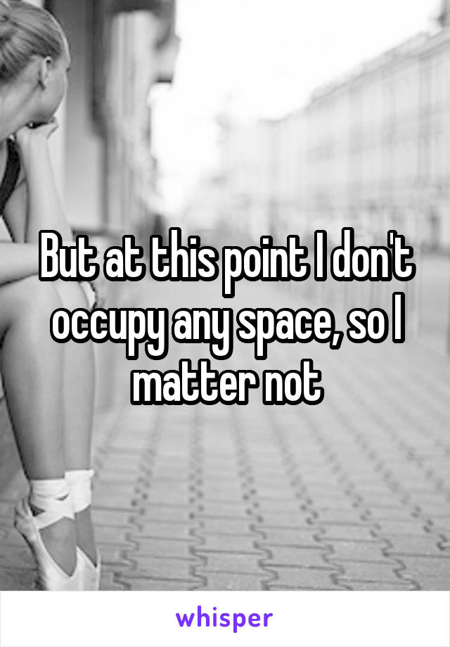 But at this point I don't occupy any space, so I matter not