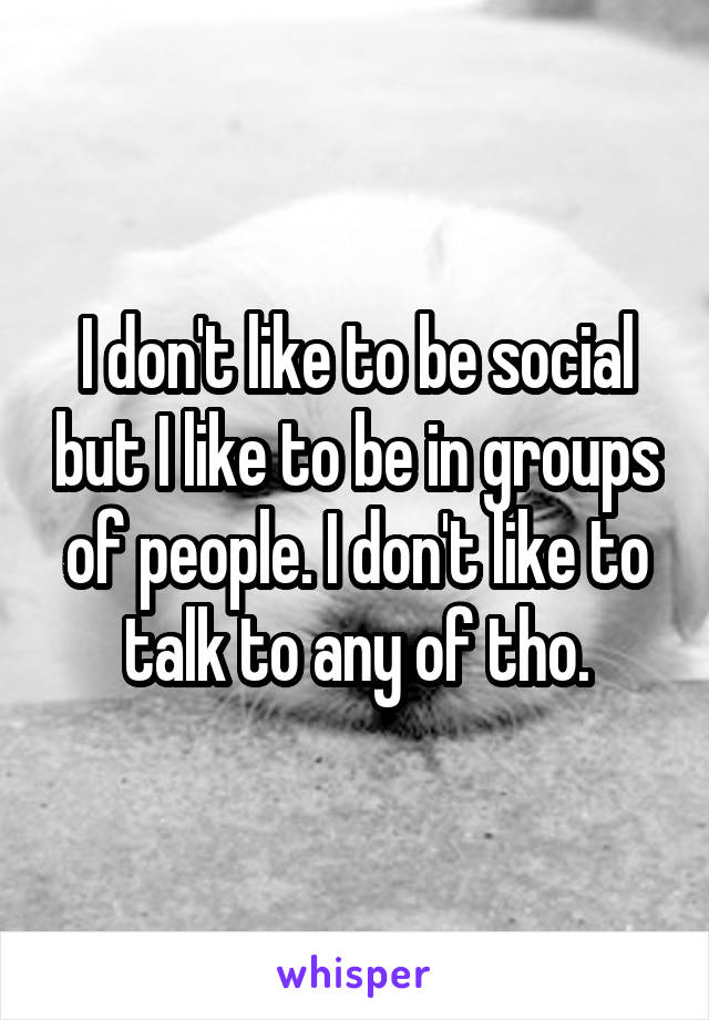 I don't like to be social but I like to be in groups of people. I don't like to talk to any of tho.