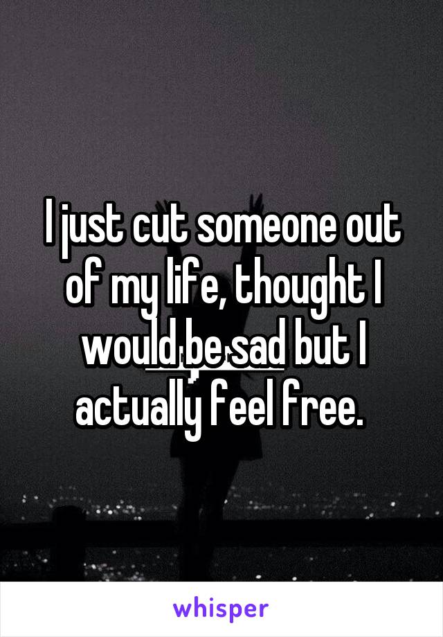 I just cut someone out of my life, thought I would be sad but I actually feel free. 