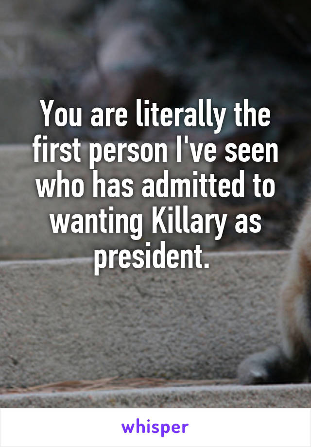 You are literally the first person I've seen who has admitted to wanting Killary as president. 

