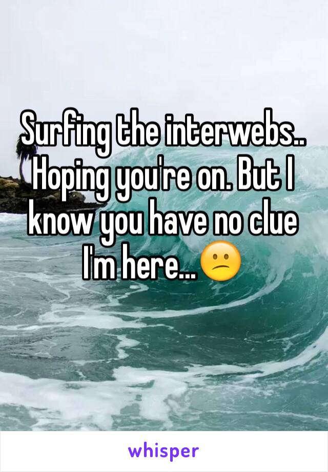 Surfing the interwebs.. Hoping you're on. But I know you have no clue I'm here...😕

