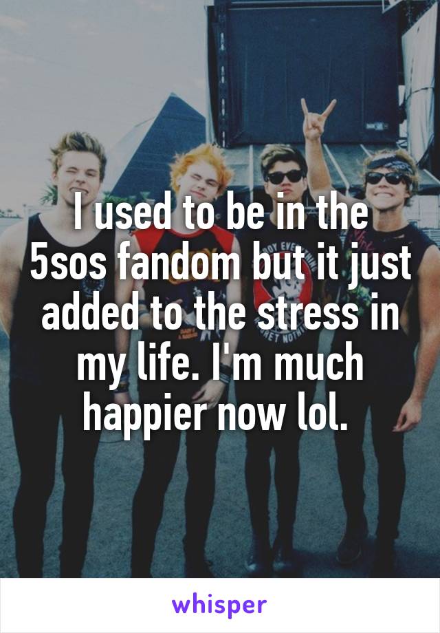 I used to be in the 5sos fandom but it just added to the stress in my life. I'm much happier now lol. 