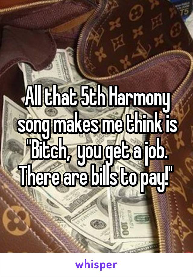 All that 5th Harmony song makes me think is "Bitch,  you get a job. There are bills to pay!" 