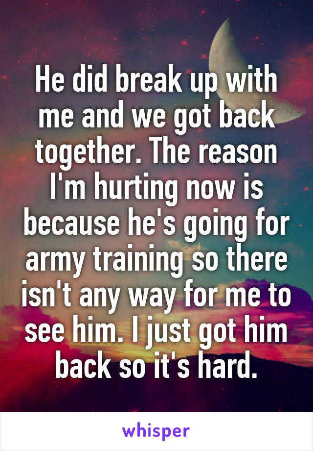 He did break up with me and we got back together. The reason I'm hurting now is because he's going for army training so there isn't any way for me to see him. I just got him back so it's hard.