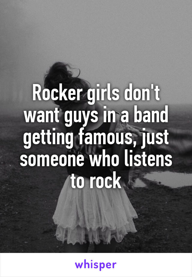 Rocker girls don't want guys in a band getting famous, just someone who listens to rock