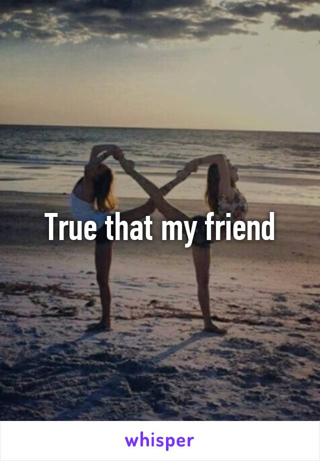 True that my friend