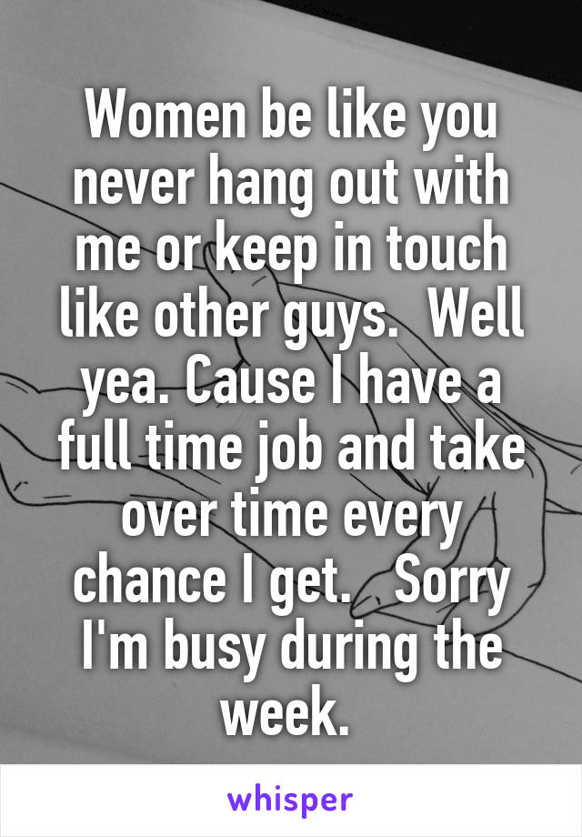 Women be like you never hang out with me or keep in touch like other guys.  Well yea. Cause I have a full time job and take over time every chance I get.   Sorry I'm busy during the week. 