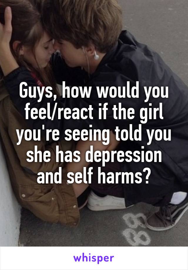 Guys, how would you feel/react if the girl you're seeing told you she has depression and self harms?