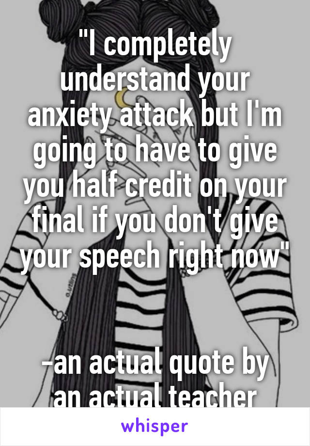 "I completely understand your anxiety attack but I'm going to have to give you half credit on your final if you don't give your speech right now" 

-an actual quote by an actual teacher