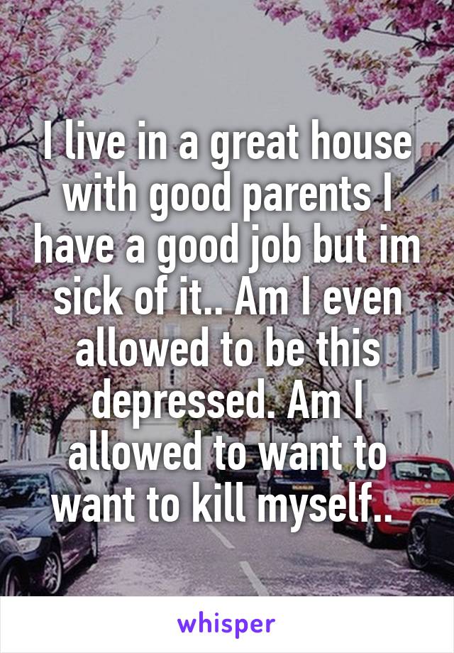 I live in a great house with good parents I have a good job but im sick of it.. Am I even allowed to be this depressed. Am I allowed to want to want to kill myself.. 