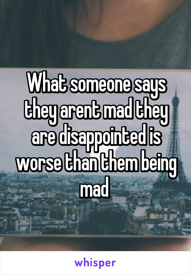 What someone says they arent mad they are disappointed is worse than them being mad 