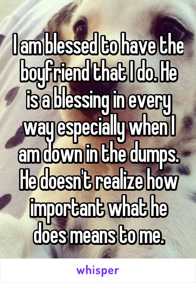 I am blessed to have the boyfriend that I do. He is a blessing in every way especially when I am down in the dumps. He doesn't realize how important what he does means to me.