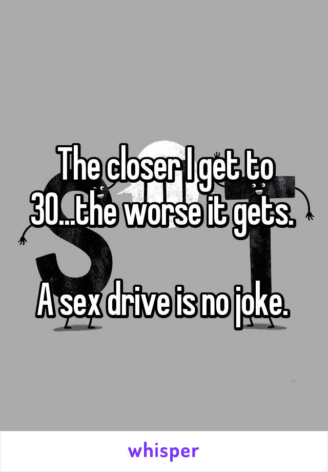 The closer I get to 30...the worse it gets. 

A sex drive is no joke. 