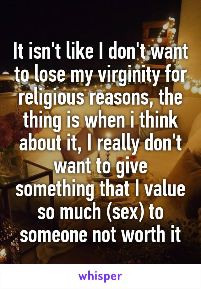 It isn't like I don't want to lose my virginity for religious reasons, the thing is when i think about it, I really don't want to give something that I value so much (sex) to someone not worth it