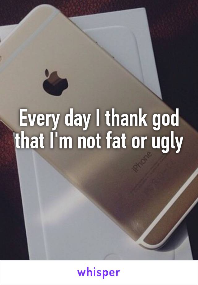 Every day I thank god that I'm not fat or ugly 