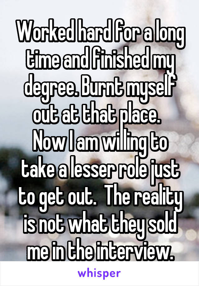 Worked hard for a long time and finished my degree. Burnt myself out at that place.  
Now I am willing to take a lesser role just to get out.  The reality is not what they sold me in the interview.