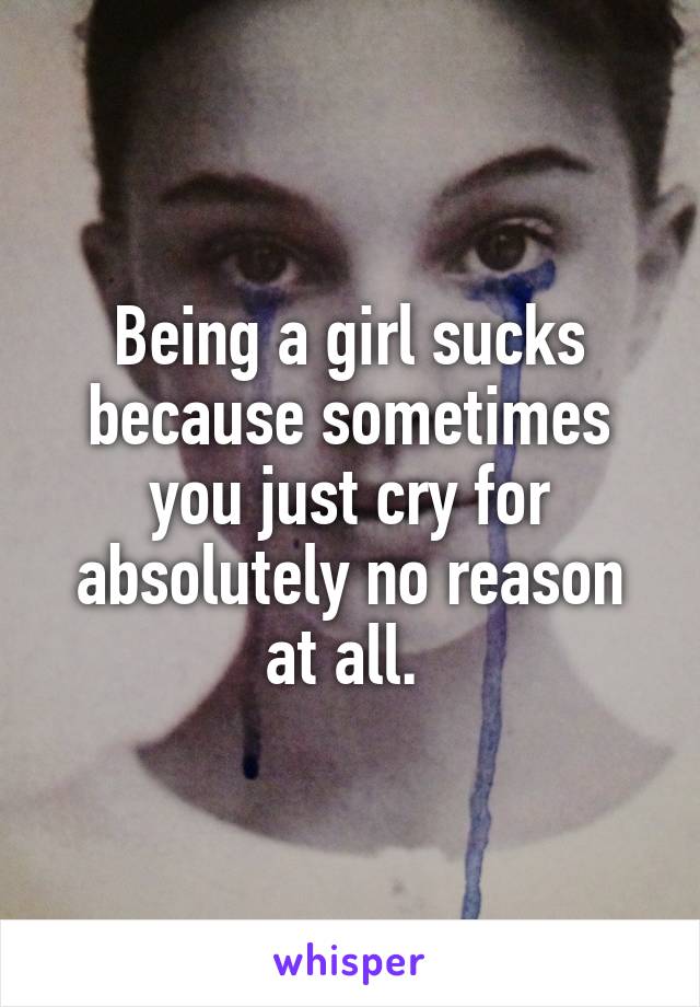 Being a girl sucks because sometimes you just cry for absolutely no reason at all. 