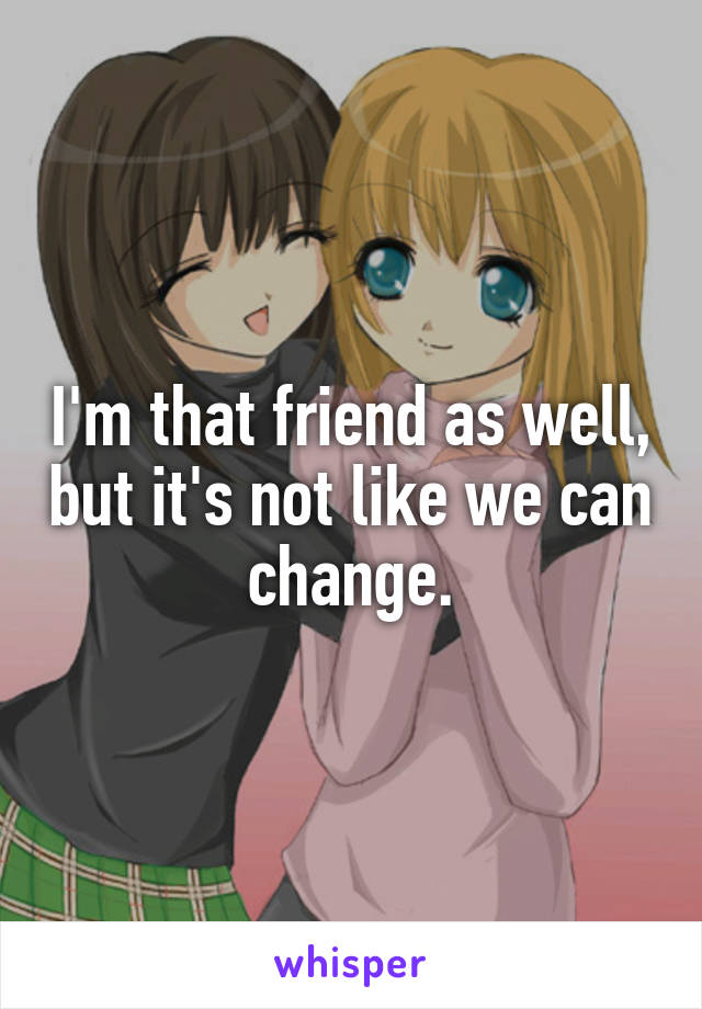 I'm that friend as well, but it's not like we can change.