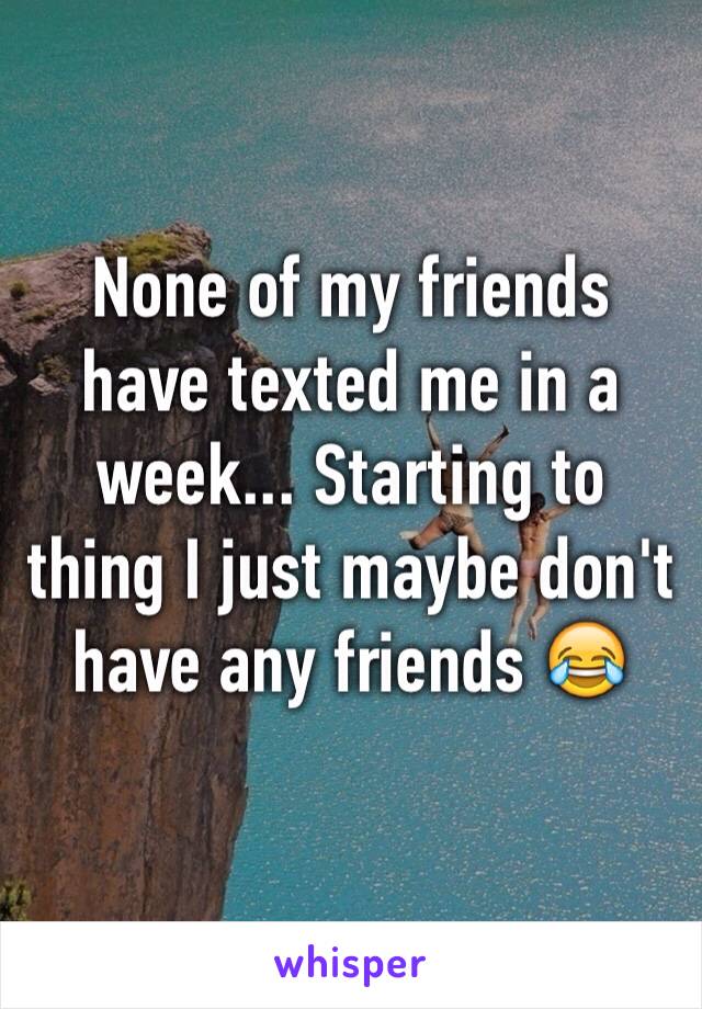 None of my friends have texted me in a week... Starting to thing I just maybe don't have any friends 😂