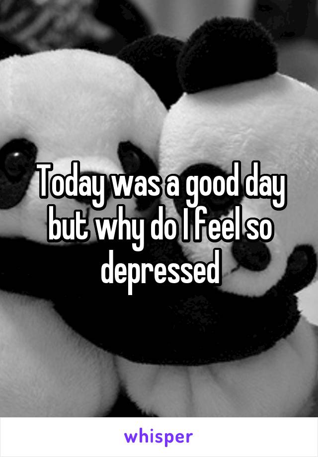 Today was a good day but why do I feel so depressed