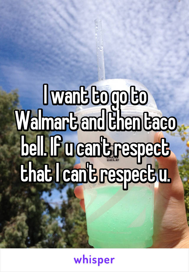 I want to go to Walmart and then taco bell. If u can't respect that I can't respect u.