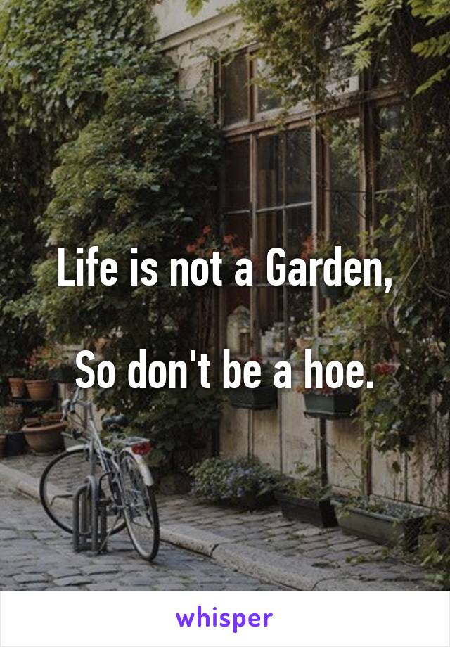 Life is not a Garden,

So don't be a hoe.