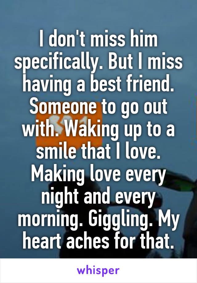 I don't miss him specifically. But I miss having a best friend. Someone to go out with. Waking up to a smile that I love. Making love every night and every morning. Giggling. My heart aches for that.