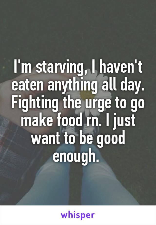 I'm starving, I haven't eaten anything all day. Fighting the urge to go make food rn. I just want to be good enough. 