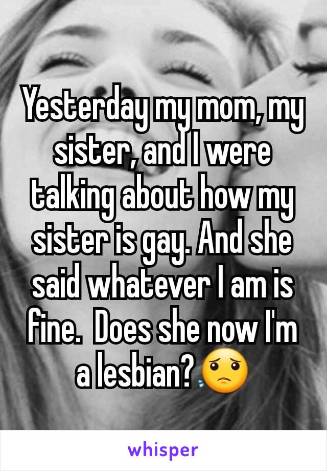 Yesterday my mom, my sister, and I were talking about how my sister is gay. And she said whatever I am is fine.  Does she now I'm a lesbian?😟