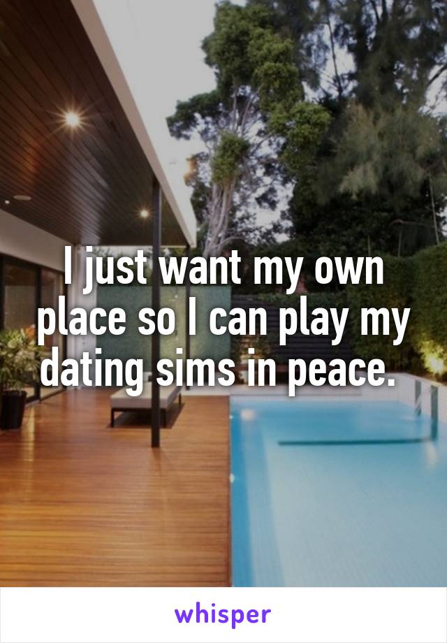 I just want my own place so I can play my dating sims in peace. 