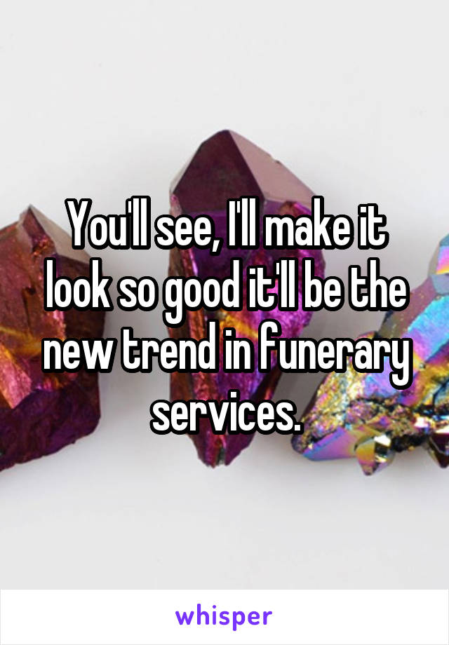 You'll see, I'll make it look so good it'll be the new trend in funerary services.