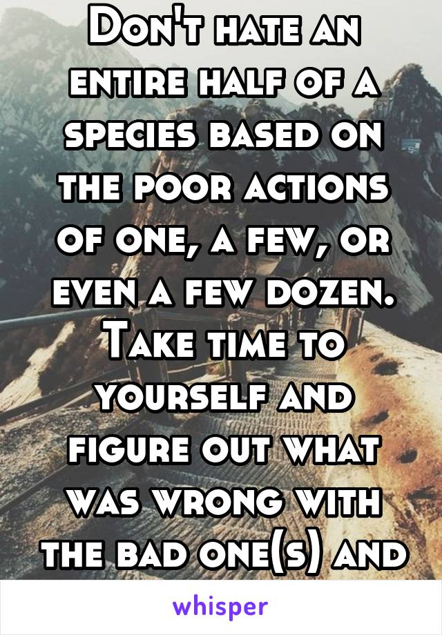 Don't hate an entire half of a species based on the poor actions of one, a few, or even a few dozen. Take time to yourself and figure out what was wrong with the bad one(s) and choose differently