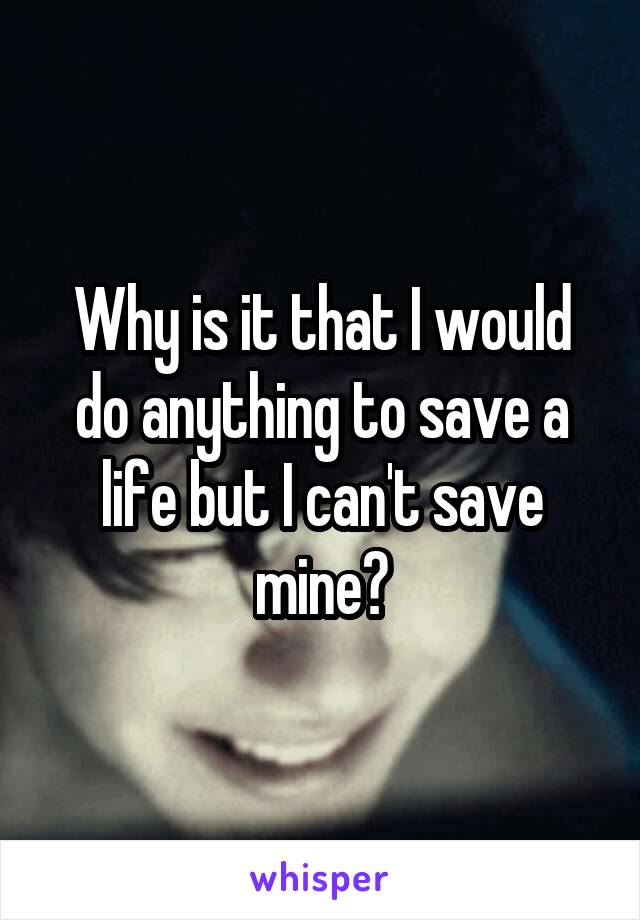 Why is it that I would do anything to save a life but I can't save mine?