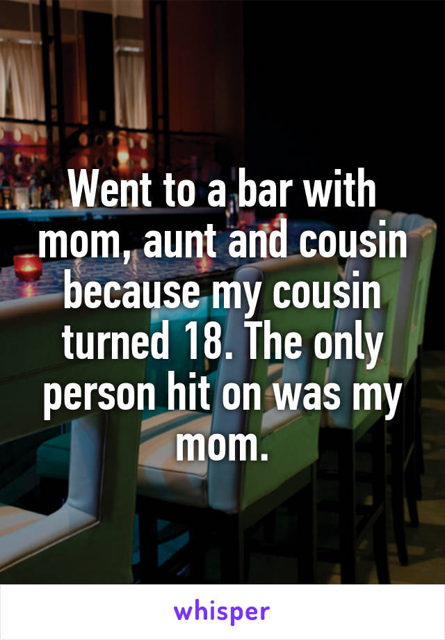 Went to a bar with mom, aunt and cousin because my cousin turned 18. The only person hit on was my mom.