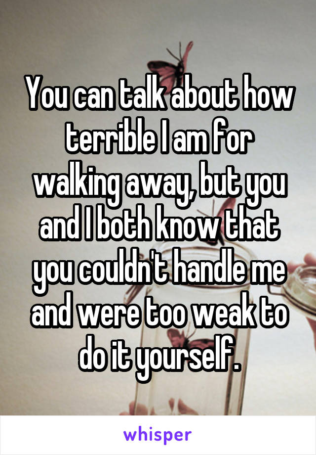 You can talk about how terrible I am for walking away, but you and I both know that you couldn't handle me and were too weak to do it yourself.