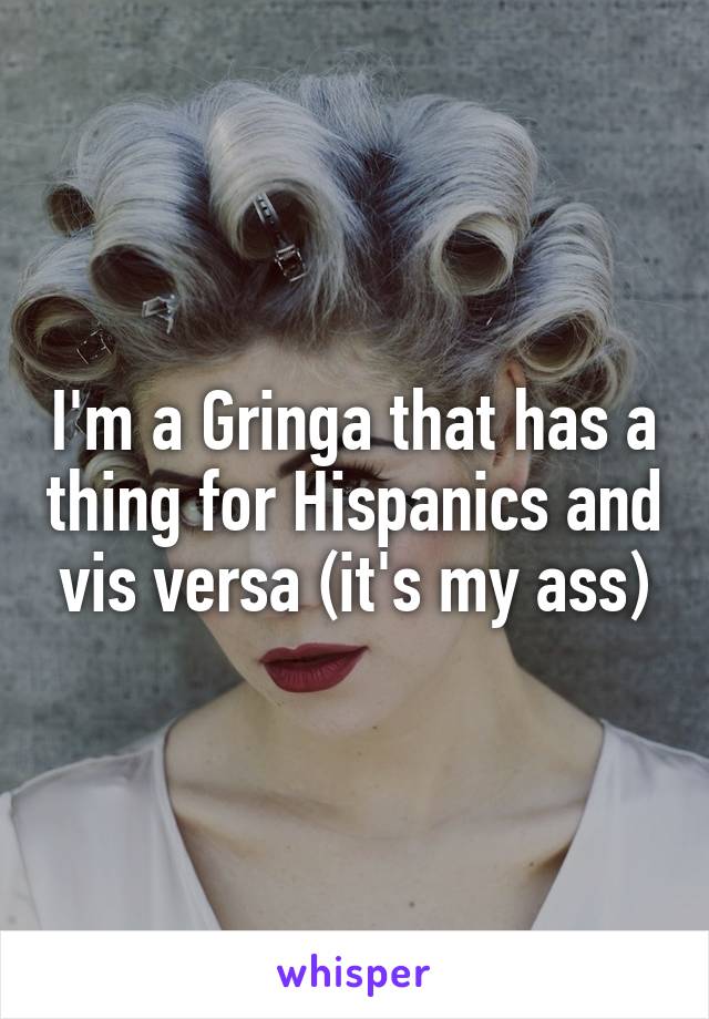 I'm a Gringa that has a thing for Hispanics and vis versa (it's my ass)