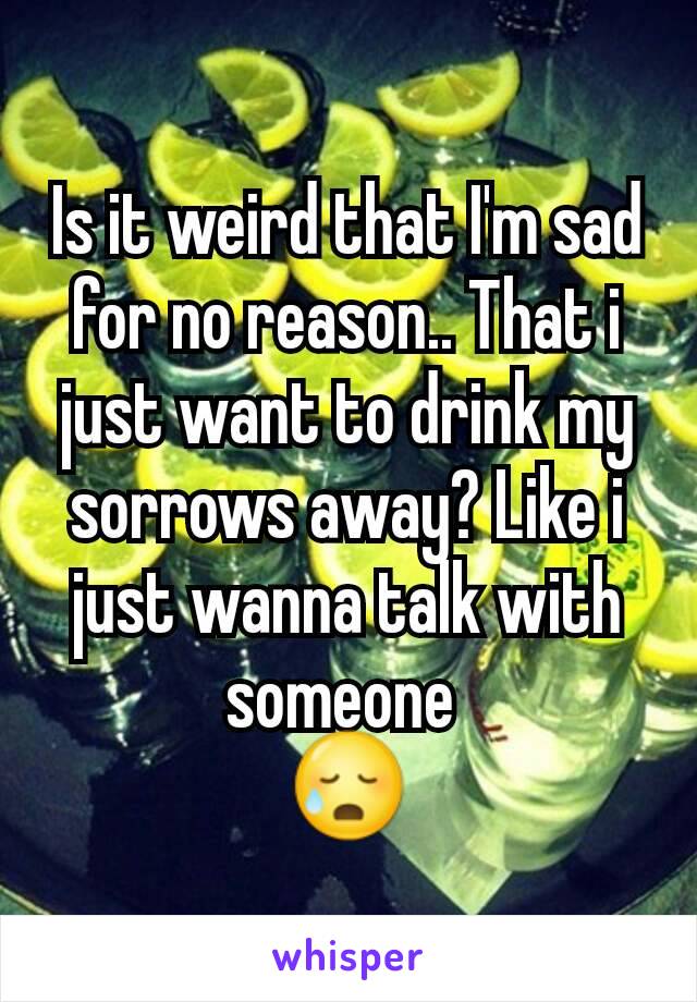 Is it weird that I'm sad for no reason.. That i just want to drink my sorrows away? Like i just wanna talk with someone 
😥