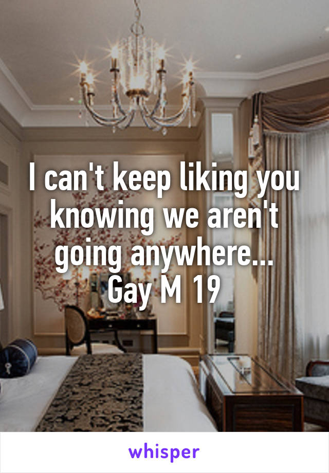 I can't keep liking you knowing we aren't going anywhere...
Gay M 19