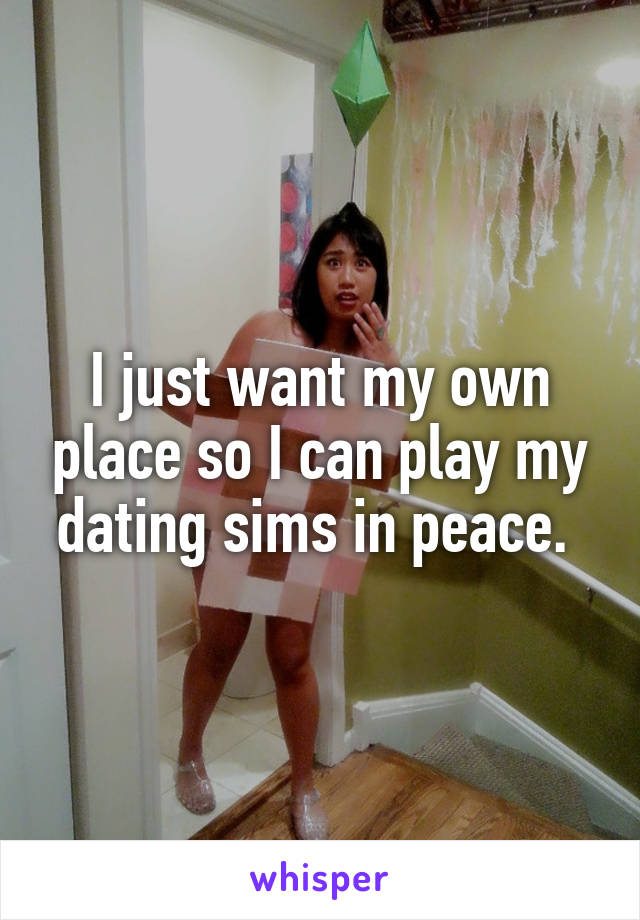 I just want my own place so I can play my dating sims in peace. 