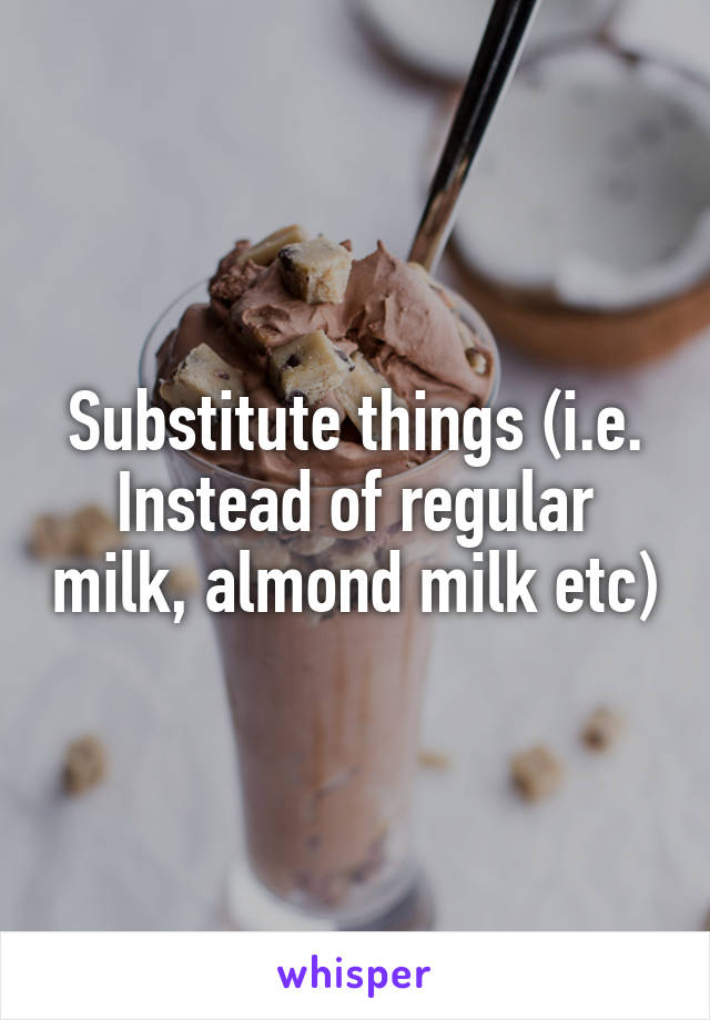 Substitute things (i.e. Instead of regular milk, almond milk etc)