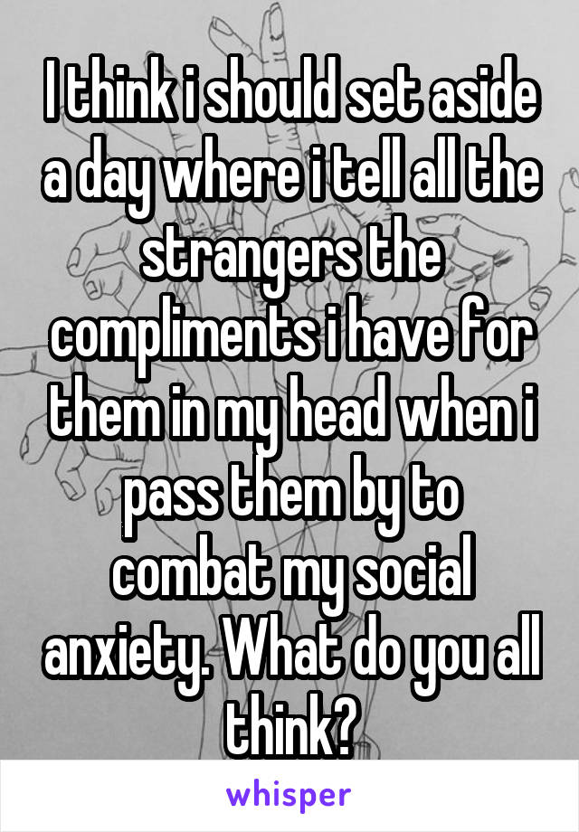 I think i should set aside a day where i tell all the strangers the compliments i have for them in my head when i pass them by to combat my social anxiety. What do you all think?