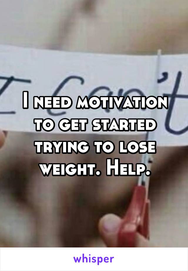 I need motivation to get started trying to lose weight. Help.