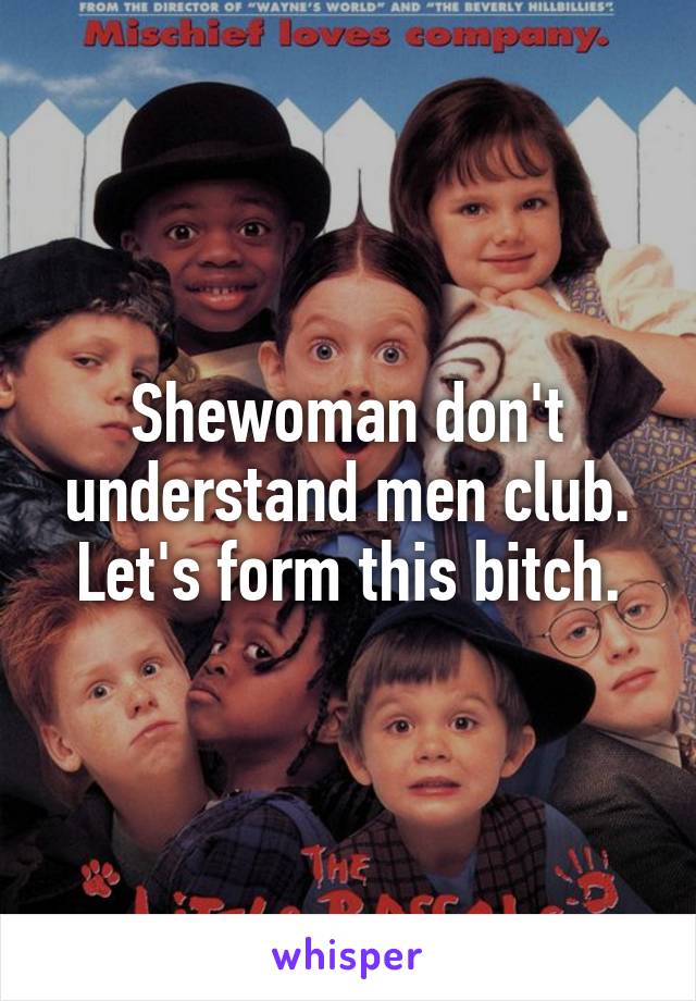 Shewoman don't understand men club. Let's form this bitch.