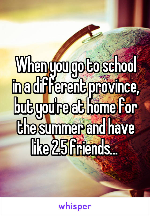 When you go to school in a different province, but you're at home for the summer and have like 2.5 friends... 