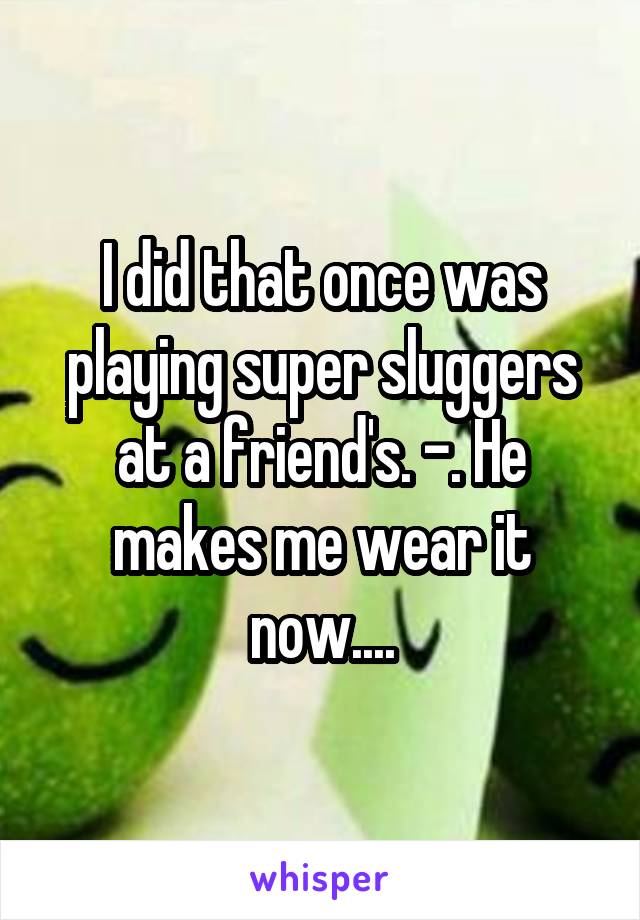 I did that once was playing super sluggers at a friend's. -. He makes me wear it now....