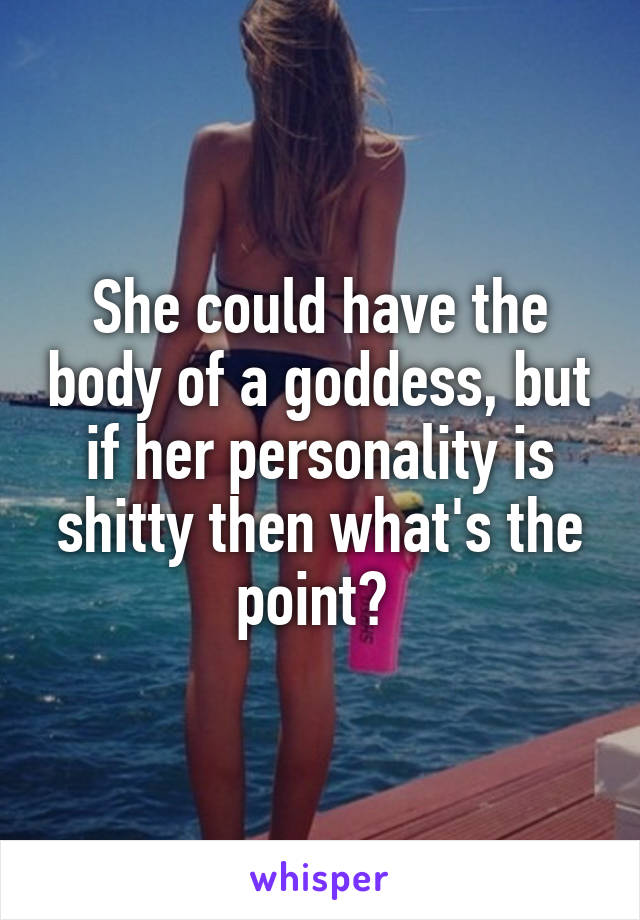 She could have the body of a goddess, but if her personality is shitty then what's the point? 