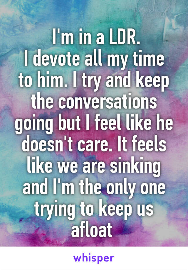  I'm in a LDR.
I devote all my time to him. I try and keep the conversations going but I feel like he doesn't care. It feels like we are sinking and I'm the only one trying to keep us afloat 