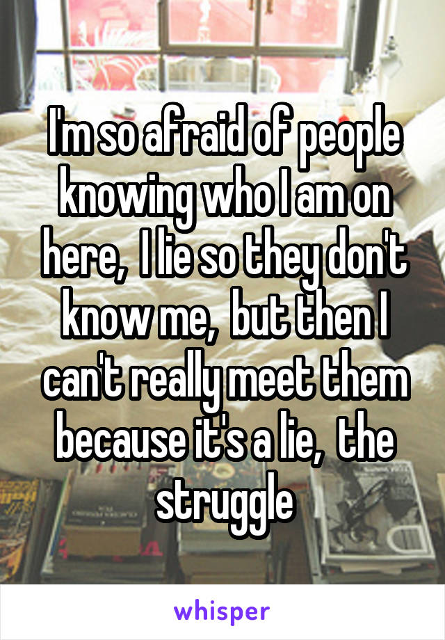 I'm so afraid of people knowing who I am on here,  I lie so they don't know me,  but then I can't really meet them because it's a lie,  the struggle