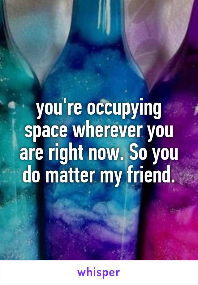 you're occupying space wherever you are right now. So you do matter my friend.